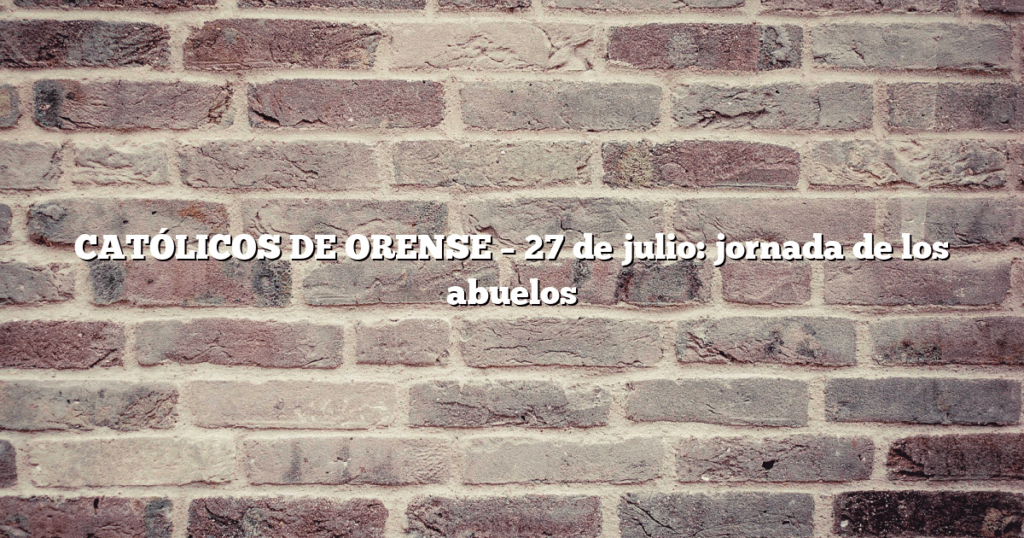 CATÓLICOS DE ORENSE – 27 de julio: jornada de los abuelos 